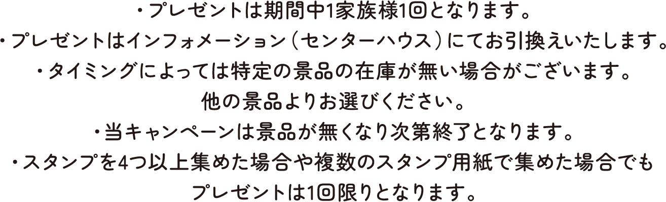 ・プレゼントは期間中1家族様1回となります。・プレゼントはインフォメーション（センターハウス）にてお引換えいたします。・タイミングによっては特定の景品の在庫が無い場合がございます。他の景品よりお選びください。・当キャンペーンは景品が無くなり次第終了となります。・スタンプを4つ以上集めた場合や複数のスタンプ用紙で集めた場合でもプレゼントは1回限りとなります。