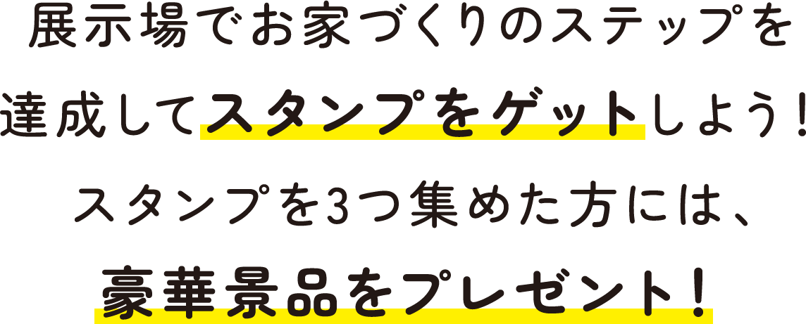 展示場でお家づくりのステップを達成してスタンプをゲットしよう！スタンプを3つ集めた方には、豪華景品をプレゼント！
