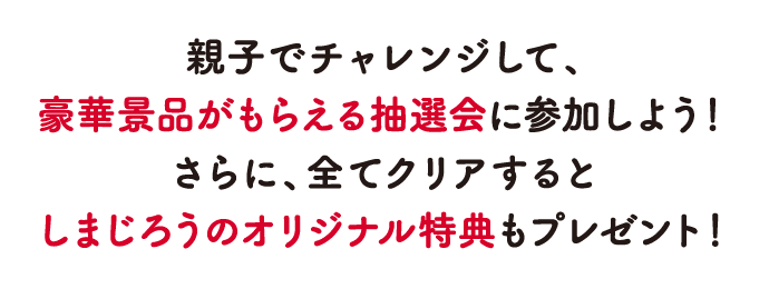 親子でチャレンジして、豪華景品がもらえる抽選会に参加しよう！さらに、全てクリアするとしまじろうのオリジナル特典もプレゼント！